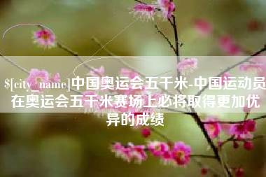 长春中国奥运会五千米-中国运动员在奥运会五千米赛场上必将取得更加优异的成绩