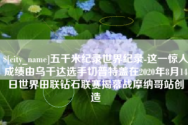 长春五千米纪录世界纪录-这一惊人成绩由乌干达选手切普特盖在2020年8月14日世界田联钻石联赛揭幕战摩纳哥站创造