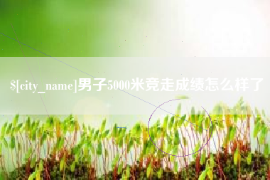 长春男子5000米竞走成绩怎么样了