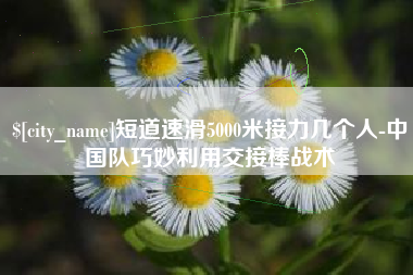 长春短道速滑5000米接力几个人-中国队巧妙利用交接棒战术