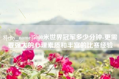 长春5000米世界冠军多少分钟-更需要强大的心理素质和丰富的比赛经验