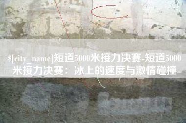 长春短道5000米接力决赛-短道5000米接力决赛：冰上的速度与激情碰撞