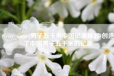 长春男子五千米中国记录排名-创造了中国男子五千米的记录