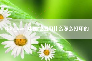 长春中国地图用什么怎么打印的