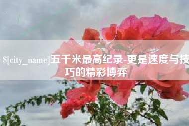 长春五千米最高纪录-更是速度与技巧的精彩博弈