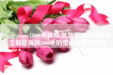 长春5000米视频-比如某知名探险博主前往海拔5000米的雪山拍摄的视频