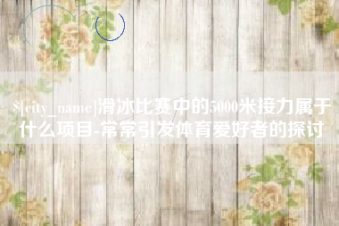 长春滑冰比赛中的5000米接力属于什么项目-常常引发体育爱好者的探讨