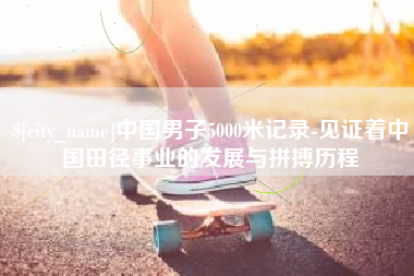 长春中国男子5000米记录-见证着中国田径事业的发展与拼搏历程
